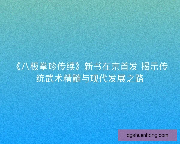 《八极拳珍传续》新书在京首发 揭示传统武术精髓与现代发展之路