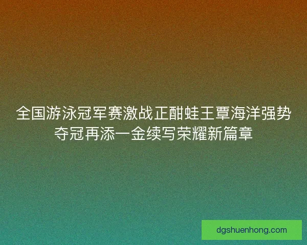 全国游泳冠军赛激战正酣蛙王覃海洋强势夺冠再添一金续写荣耀新篇章