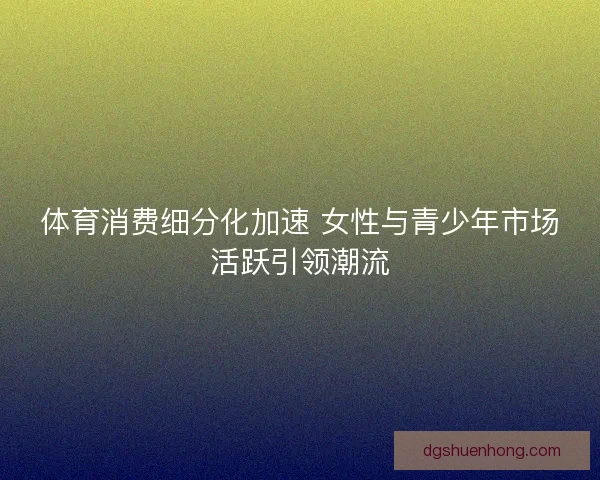 体育消费细分化加速 女性与青少年市场活跃引领潮流 体育消费细分化加速 女性与青少年市场活跃引领潮流
