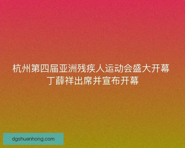 杭州第四届亚洲残疾人运动会盛大开幕 丁薛祥出席并宣布开幕