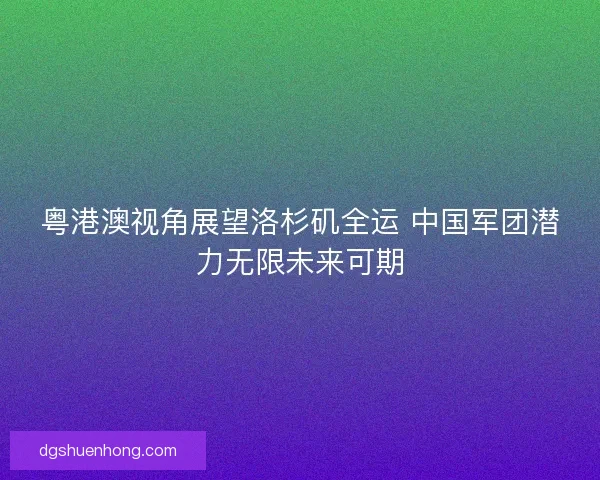 粤港澳视角展望洛杉矶全运 中国军团潜力无限未来可期 粤港澳视角展望洛杉矶全运 中国军团潜力无限未来可期
