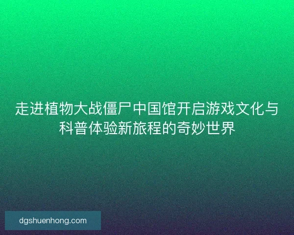 走进植物大战僵尸中国馆开启游戏文化与科普体验新旅程的奇妙世界