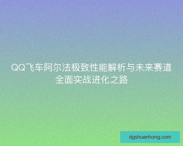 QQ飞车阿尔法极致性能解析与未来赛道全面实战进化之路