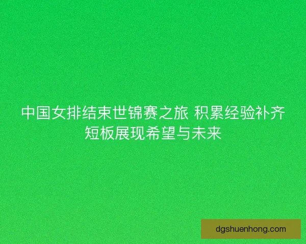 中国女排结束世锦赛之旅 积累经验补齐短板展现希望与未来 中国女排结束世锦赛之旅 积累经验补齐短板展现希望与未来