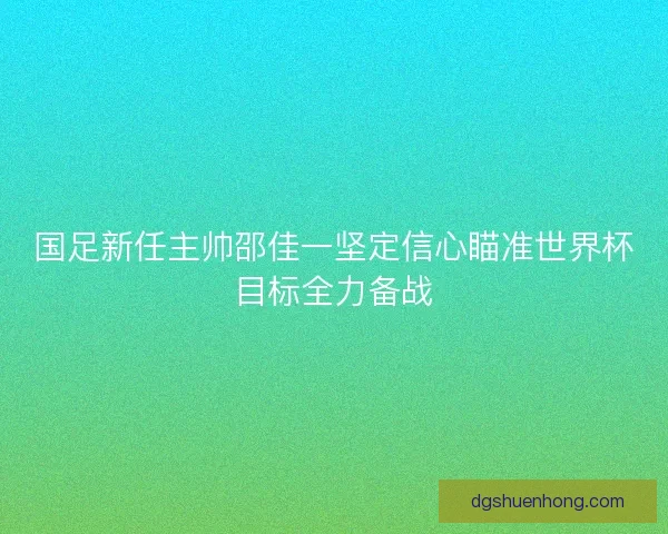 国足新任主帅邵佳一坚定信心瞄准世界杯目标全力备战 国足新任主帅邵佳一坚定信心瞄准世界杯目标全力备战