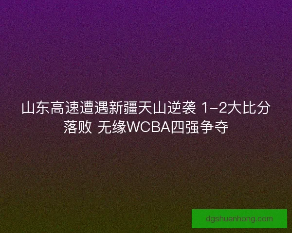 山东高速遭遇新疆天山逆袭 1-2大比分落败 无缘WCBA四强争夺 山东高速遭遇新疆天山逆袭 1-2大比分落败 无缘WCBA四强争夺