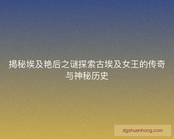 揭秘埃及艳后之谜探索古埃及女王的传奇与神秘历史 揭秘埃及艳后之谜探索古埃及女王的传奇与神秘历史