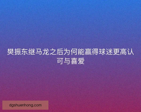 樊振东继马龙之后为何能赢得球迷更高认可与喜爱 樊振东继马龙之后为何能赢得球迷更高认可与喜爱