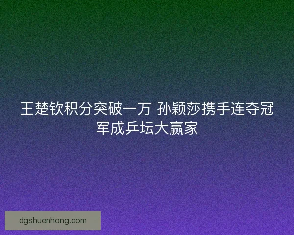 王楚钦积分突破一万 孙颖莎携手连夺冠军成乒坛大赢家 王楚钦积分突破一万 孙颖莎携手连夺冠军成乒坛大赢家