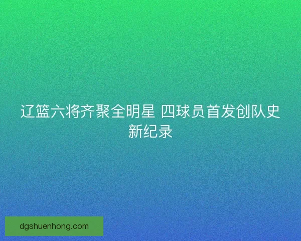 辽篮六将齐聚全明星 四球员首发创队史新纪录 辽篮六将齐聚全明星 四球员首发创队史新纪录