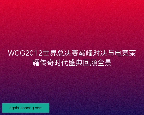WCG2012世界总决赛巅峰对决与电竞荣耀传奇时代盛典回顾全景