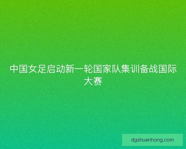 中国女足启动新一轮国家队集训备战国际大赛 中国女足启动新一轮国家队集训备战国际大赛