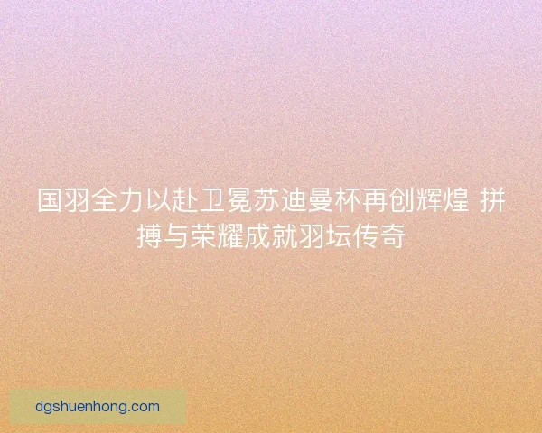 国羽全力以赴卫冕苏迪曼杯再创辉煌 拼搏与荣耀成就羽坛传奇
