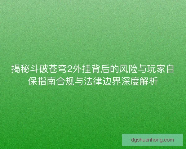 揭秘斗破苍穹2外挂背后的风险与玩家自保指南合规与法律边界深度解析