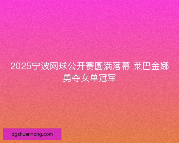 2025宁波网球公开赛圆满落幕 莱巴金娜勇夺女单冠军