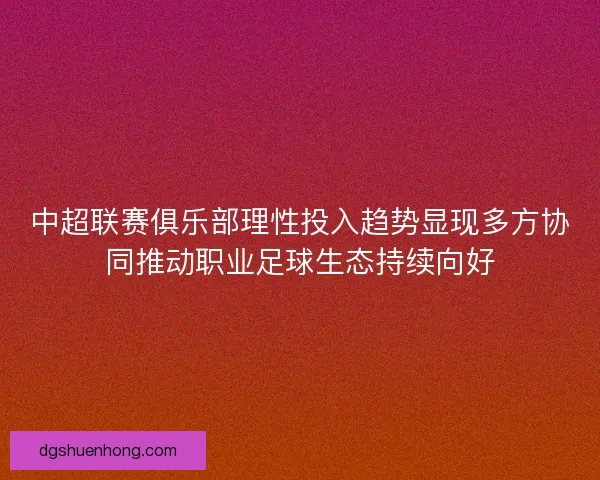 中超联赛俱乐部理性投入趋势显现多方协同推动职业足球生态持续向好