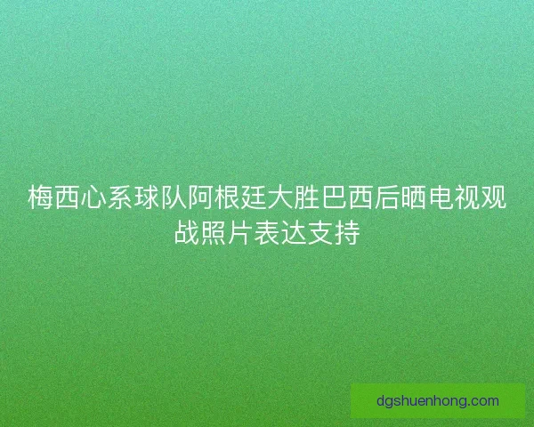 梅西心系球队阿根廷大胜巴西后晒电视观战照片表达支持