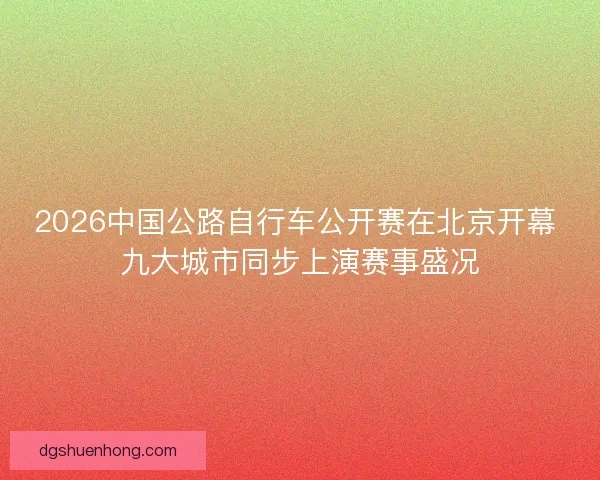 2026中国公路自行车公开赛在北京开幕 九大城市同步上演赛事盛况