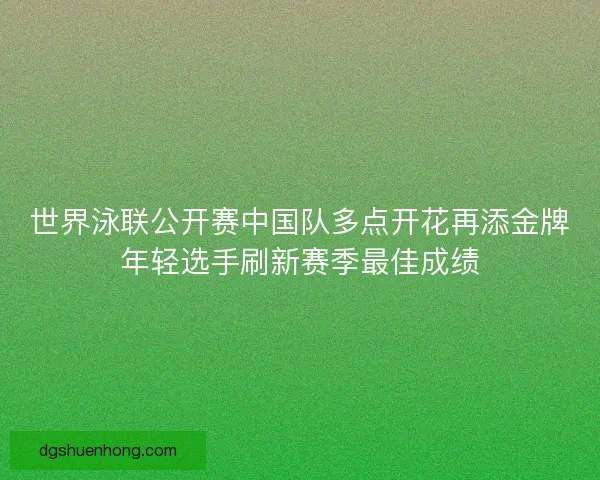 世界泳联公开赛中国队多点开花再添金牌年轻选手刷新赛季最佳成绩