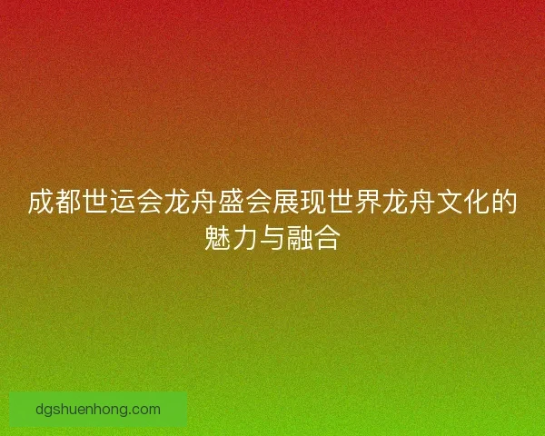 成都世运会龙舟盛会展现世界龙舟文化的魅力与融合