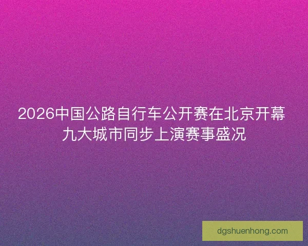 2026中国公路自行车公开赛在北京开幕 九大城市同步上演赛事盛况