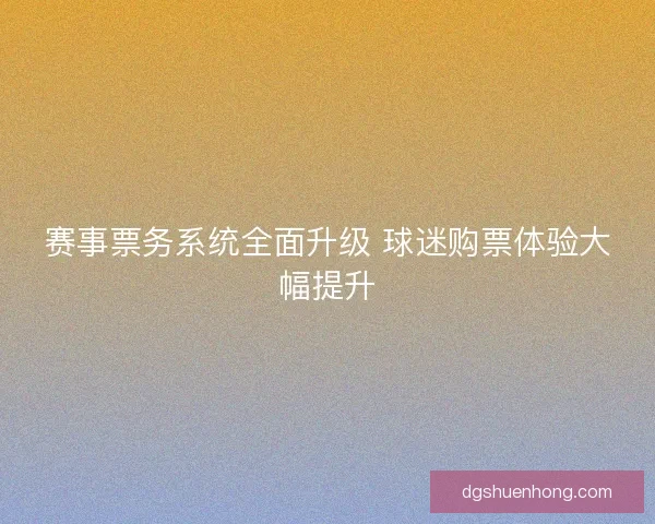 赛事票务系统全面升级 球迷购票体验大幅提升 赛事票务系统全面升级 球迷购票体验大幅提升