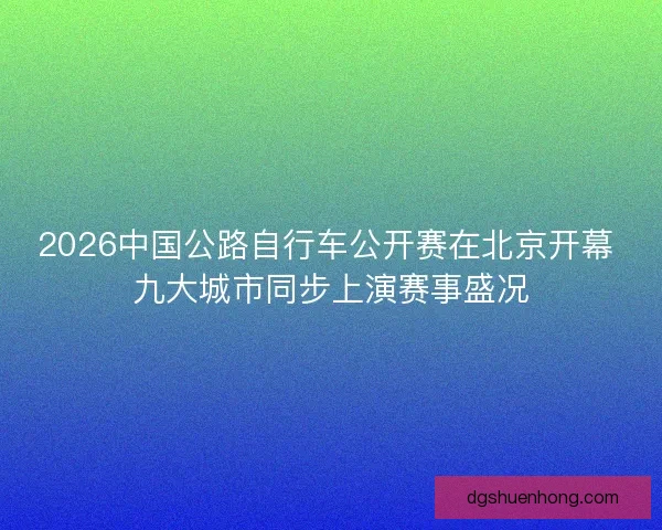 2026中国公路自行车公开赛在北京开幕 九大城市同步上演赛事盛况 2026中国公路自行车公开赛在北京开幕 九大城市同步上演赛事盛况