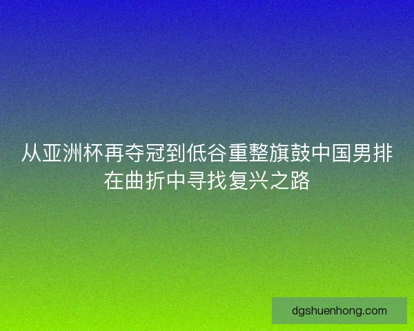 从亚洲杯再夺冠到低谷重整旗鼓中国男排在曲折中寻找复兴之路 从亚洲杯再夺冠到低谷重整旗鼓中国男排在曲折中寻找复兴之路