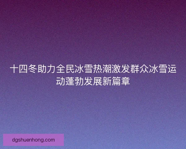 十四冬助力全民冰雪热潮激发群众冰雪运动蓬勃发展新篇章 十四冬助力全民冰雪热潮激发群众冰雪运动蓬勃发展新篇章