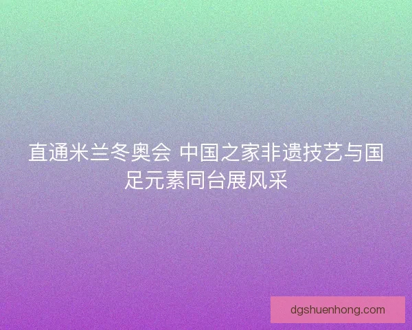 直通米兰冬奥会 中国之家非遗技艺与国足元素同台展风采 直通米兰冬奥会 中国之家非遗技艺与国足元素同台展风采