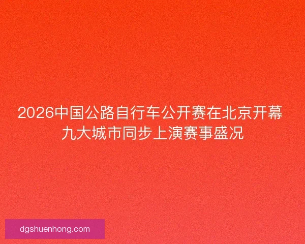 2026中国公路自行车公开赛在北京开幕 九大城市同步上演赛事盛况