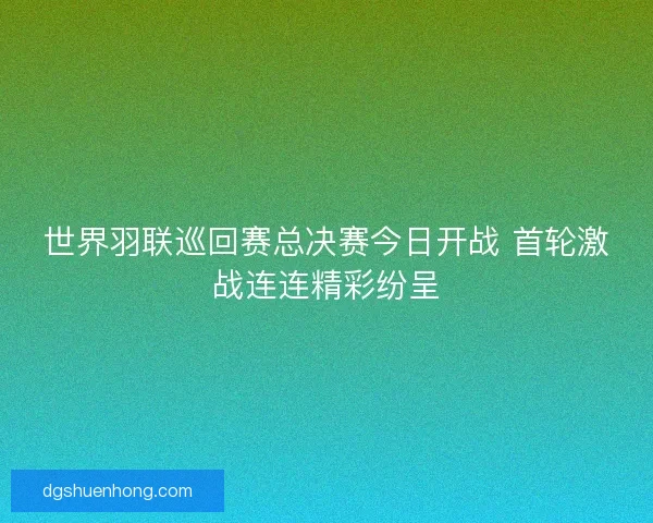 世界羽联巡回赛总决赛今日开战 首轮激战连连精彩纷呈