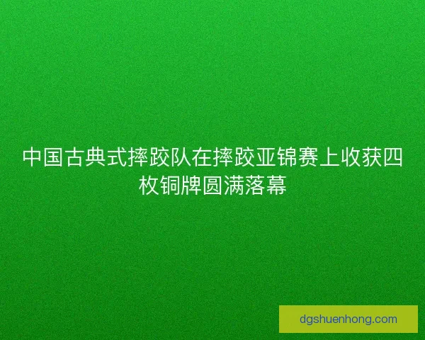 中国古典式摔跤队在摔跤亚锦赛上收获四枚铜牌圆满落幕